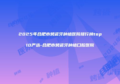 2025年合肥市烤瓷牙种植医院排行榜top10严选-合肥市烤瓷牙种植口腔医院
