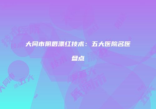 大同市阴唇漂红技术：五大医院名医盘点