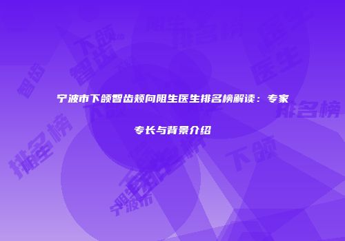 宁波市下颌智齿颊向阻生医生排名榜解读：专家专长与背景介绍