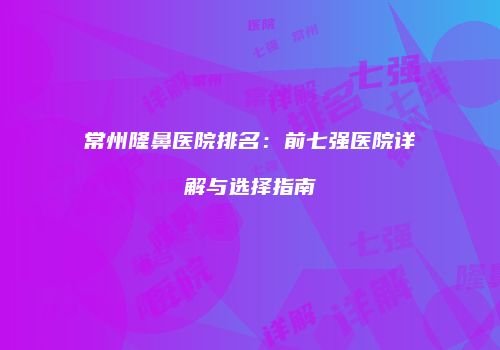 常州隆鼻医院排名：前七强医院详解与选择指南