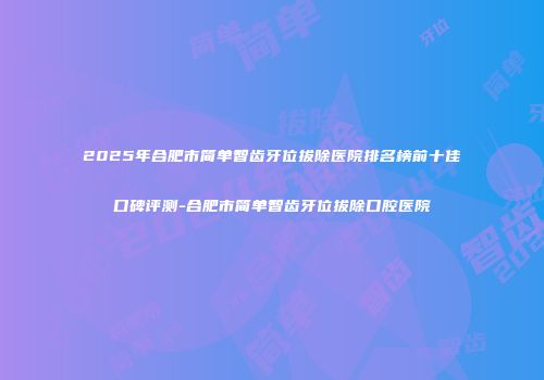 2025年合肥市简单智齿牙位拔除医院排名榜前十佳口碑评测-合肥市简单智齿牙位拔除口腔医院