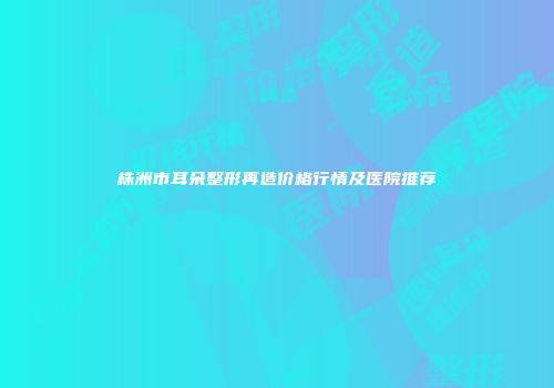 株洲市耳朵整形再造价格行情及医院推荐