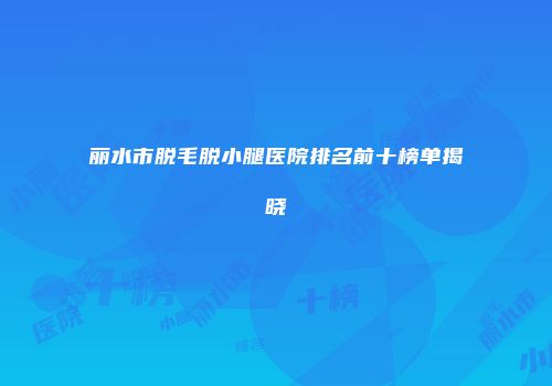 丽水市脱毛脱小腿医院排名前十榜单揭晓