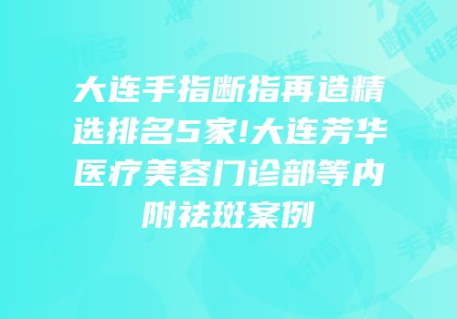 大连手指断指再造精选排名5家!大连芳华医疗美容门诊部等内附祛斑案例