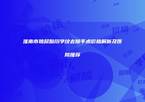 淮南市玻尿酸川字纹去除手术价格解析及医院推荐