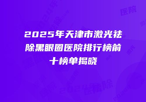 2025年天津市激光祛除黑眼圈医院排行榜前十榜单揭晓