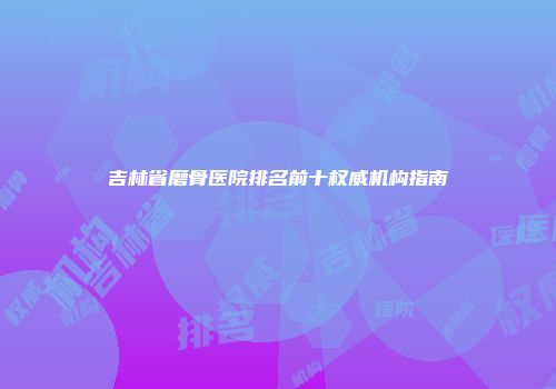 吉林省磨骨医院排名前十权威机构指南