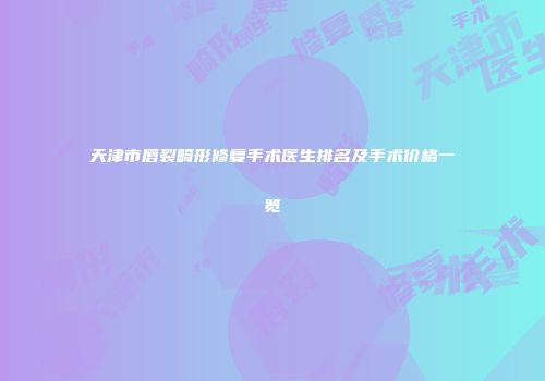 天津市唇裂畸形修复手术医生排名及手术价格一览