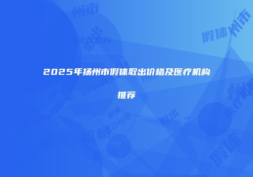 2025年扬州市假体取出价格及医疗机构推荐