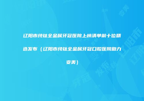 辽阳市纯钛全金属牙冠医院上榜清单前十位精选发布（辽阳市纯钛全金属牙冠口腔医院助力变美）