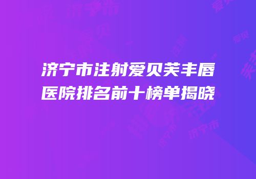 济宁市注射爱贝芙丰唇医院排名前十榜单揭晓