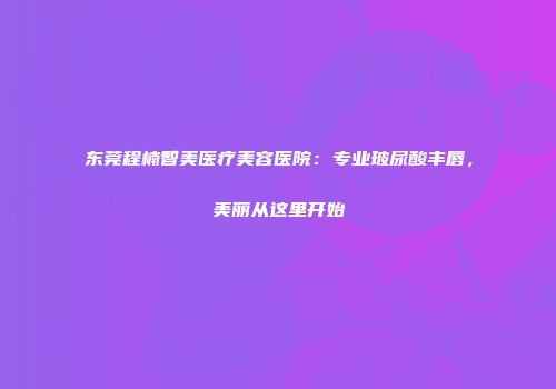 东莞程楠智美医疗美容医院：专业玻尿酸丰唇，美丽从这里开始