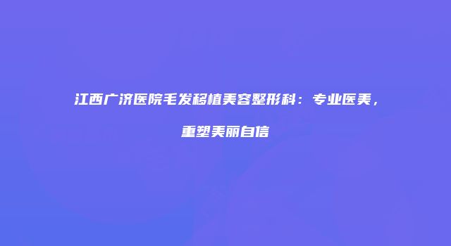 江西广济医院毛发移植美容整形科：专业医美，重塑美丽自信