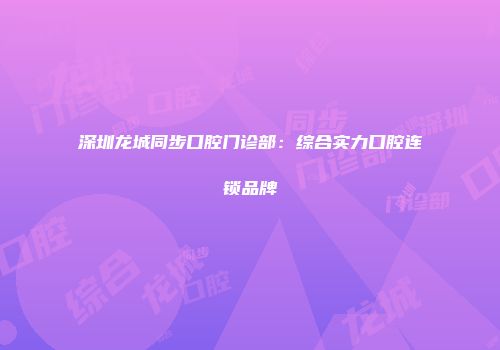 深圳龙城同步口腔门诊部：综合实力口腔连锁品牌