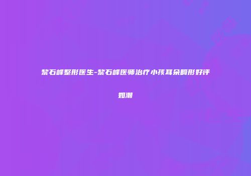黎石峰整形医生-黎石峰医师治疗小孩耳朵畸形好评如潮