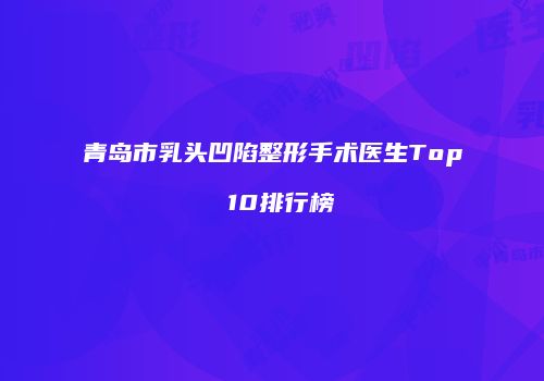 青岛市乳头凹陷整形手术医生Top 10排行榜
