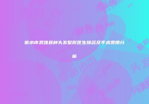 衡水市武强县种头发整形医生排名及手术费用分析