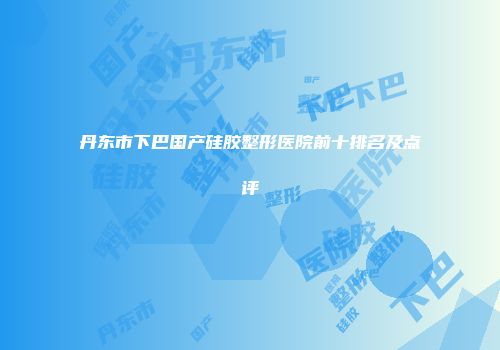 丹东市下巴国产硅胶整形医院前十排名及点评