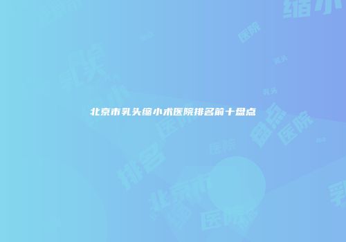 北京市乳头缩小术医院排名前十盘点