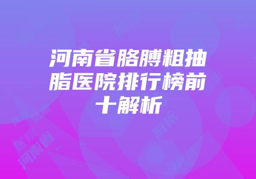 河南省胳膊粗抽脂医院排行榜前十解析