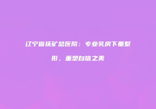 辽宁省抚矿总医院：专业乳房下垂整形，重塑自信之美
