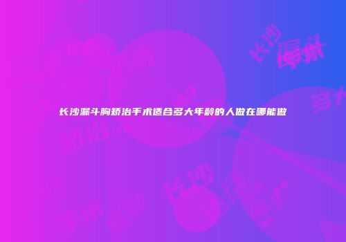 长沙漏斗胸矫治手术适合多大年龄的人做在哪能做
