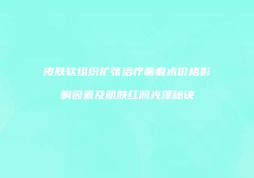 皮肤软组织扩张治疗瘢痕术价格影响因素及肌肤红润光泽秘诀