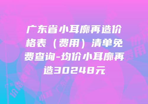 广东省小耳廓再造价格表（费用）清单免费查询-均价小耳廓再造30248元