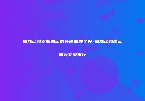 黑龙江省专业固定眉头医生哪个好-黑龙江省固定眉头专家排行