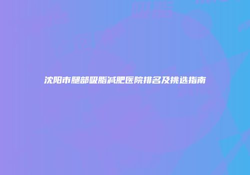 沈阳市腿部吸脂减肥医院排名及挑选指南