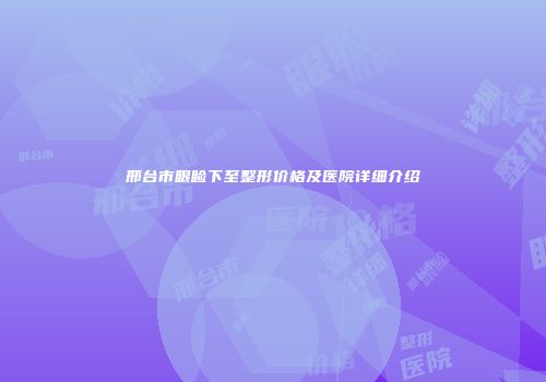 邢台市眼睑下至整形价格及医院详细介绍