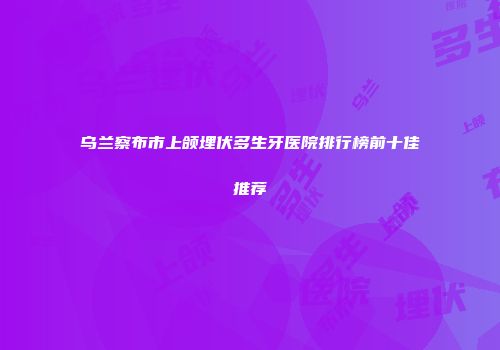 乌兰察布市上颌埋伏多生牙医院排行榜前十佳推荐
