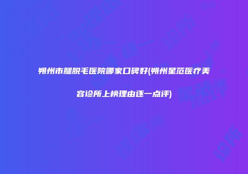 朔州市腿脱毛医院哪家口碑好(朔州星范医疗美容诊所上榜理由逐一点评)