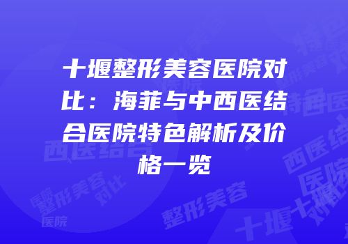 十堰整形美容医院对比：海菲与中西医结合医院特色解析及价格一览