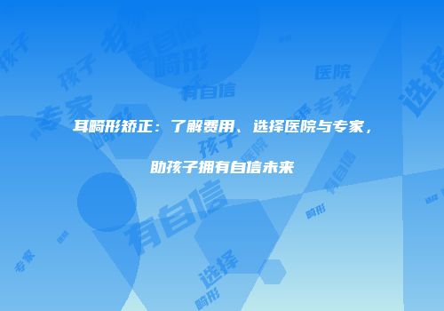 耳畸形矫正：了解费用、选择医院与专家，助孩子拥有自信未来