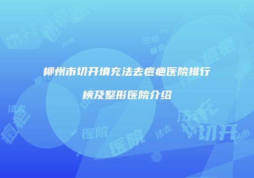柳州市切开填充法去痘疤医院排行榜及整形医院介绍