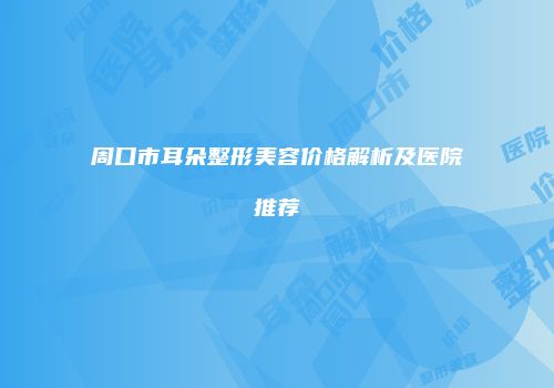 周口市耳朵整形美容价格解析及医院推荐