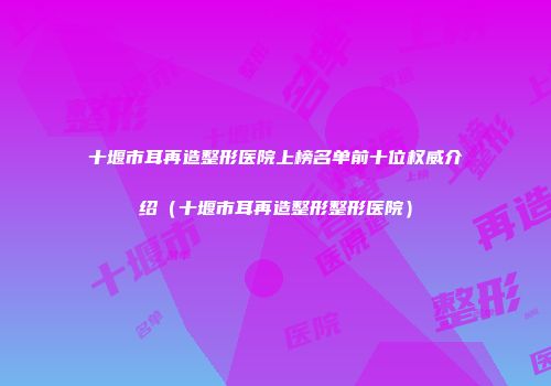 十堰市耳再造整形医院上榜名单前十位权威介绍（十堰市耳再造整形整形医院）