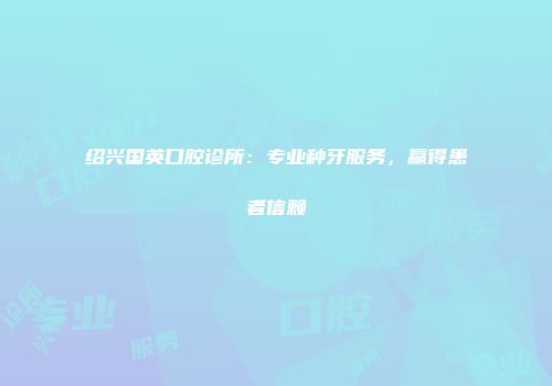 绍兴国英口腔诊所：专业种牙服务，赢得患者信赖
