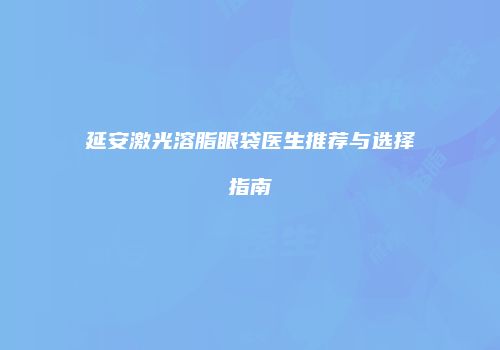 延安激光溶脂眼袋医生推荐与选择指南