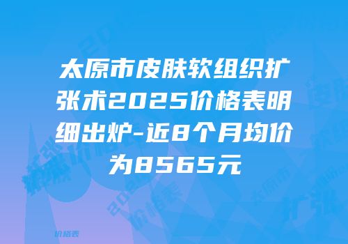 太原市皮肤软组织扩张术2025价格表明细出炉-近8个月均价为8565元