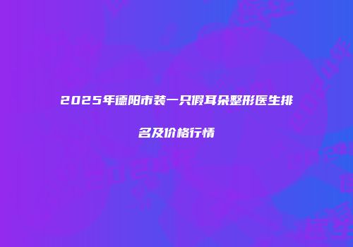 2025年德阳市装一只假耳朵整形医生排名及价格行情