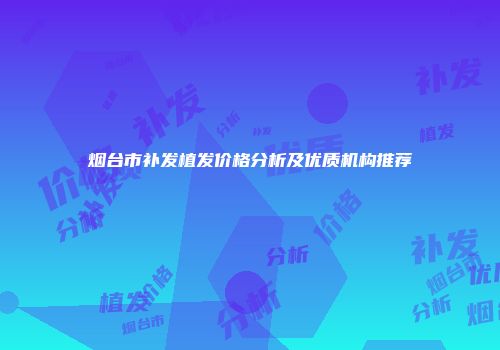 烟台市补发植发价格分析及优质机构推荐