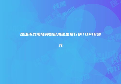 昆山市线雕隆鼻整形术医生排行榜TOP10曝光
