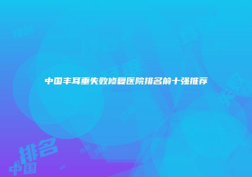 中国丰耳垂失败修复医院排名前十强推荐