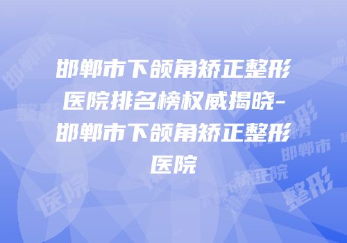 邯郸市下颌角矫正整形医院排名榜权威揭晓-邯郸市下颌角矫正整形医院