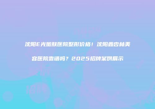 沈阳E光嫩肤医院整形价格！沈阳鑫杏林美容医院靠谱吗？2025招牌案例展示