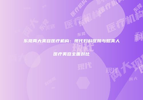 东莞两大美容医疗机构：现代妇科医院与熙美人医疗美容全面对比