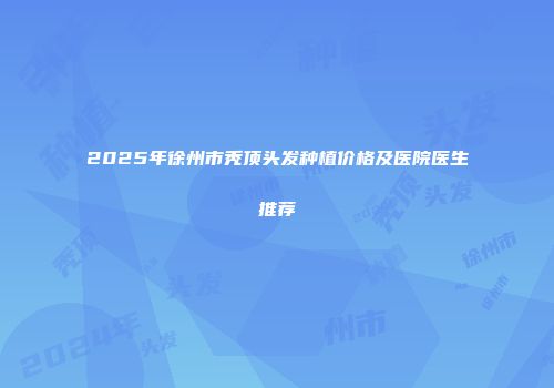 2025年徐州市秃顶头发种植价格及医院医生推荐