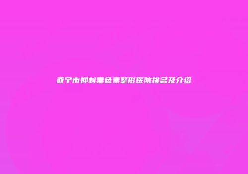 西宁市抑制黑色素整形医院排名及介绍